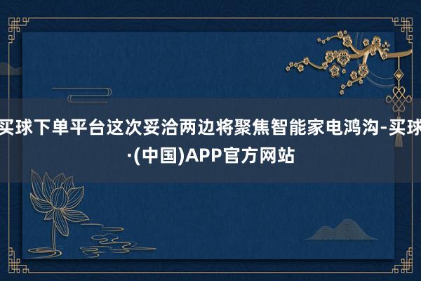 买球下单平台这次妥洽两边将聚焦智能家电鸿沟-买球·(中国)APP官方网站