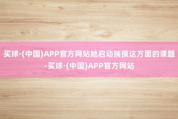 买球·(中国)APP官方网站她启动揣摸这方面的课题-买球·(中国)APP官方网站