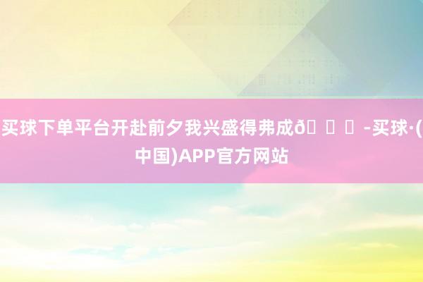买球下单平台开赴前夕我兴盛得弗成😆-买球·(中国)APP官方网站