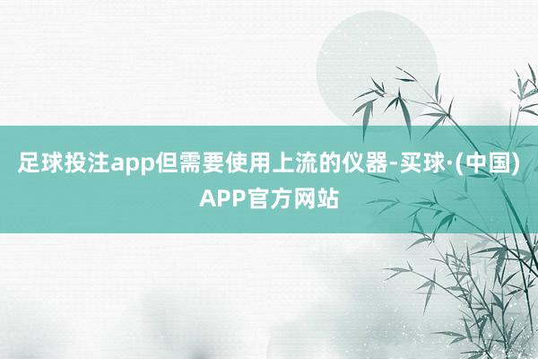 足球投注app但需要使用上流的仪器-买球·(中国)APP官方网站