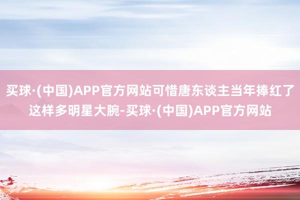 买球·(中国)APP官方网站可惜唐东谈主当年捧红了这样多明星大腕-买球·(中国)APP官方网站