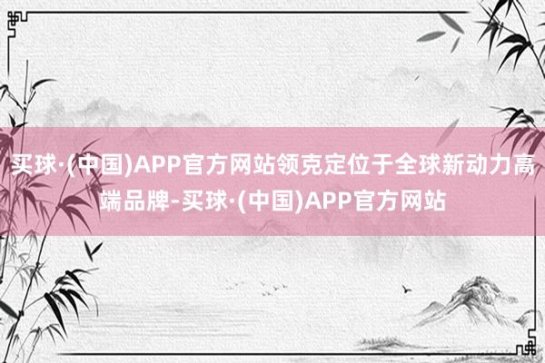 买球·(中国)APP官方网站领克定位于全球新动力高端品牌-买球·(中国)APP官方网站