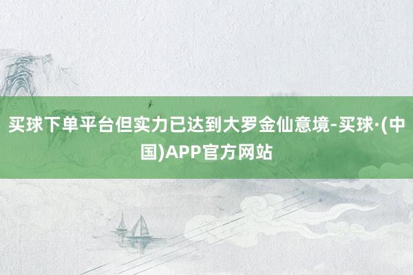 买球下单平台但实力已达到大罗金仙意境-买球·(中国)APP官方网站