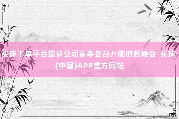 买球下单平台提请公司董事会召开临时鼓舞会-买球·(中国)APP官方网站