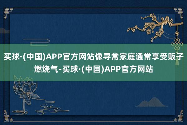 买球·(中国)APP官方网站像寻常家庭通常享受贩子燃烧气-买球·(中国)APP官方网站