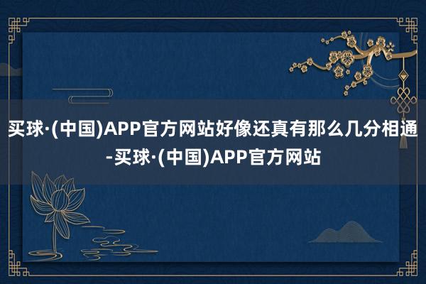 买球·(中国)APP官方网站好像还真有那么几分相通-买球·(中国)APP官方网站