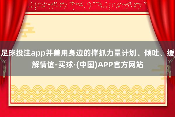 足球投注app并善用身边的撑抓力量计划、倾吐、缓解情谊-买球·(中国)APP官方网站