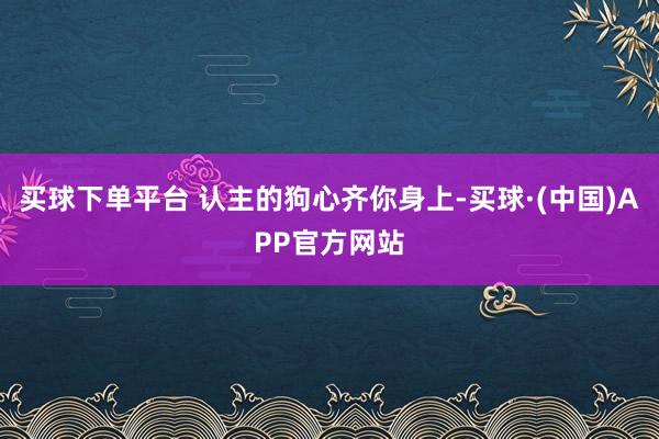 买球下单平台 认主的狗心齐你身上-买球·(中国)APP官方网站