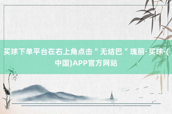 买球下单平台在右上角点击＂无结巴＂瑰丽-买球·(中国)APP官方网站
