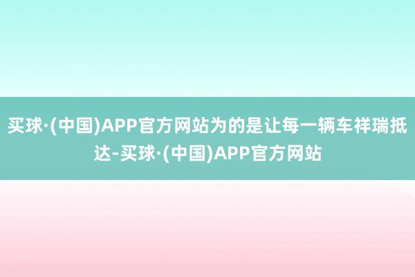 买球·(中国)APP官方网站为的是让每一辆车祥瑞抵达-买球·(中国)APP官方网站