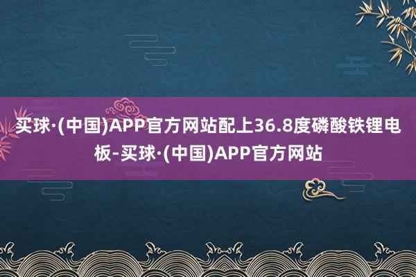 买球·(中国)APP官方网站配上36.8度磷酸铁锂电板-买球·(中国)APP官方网站