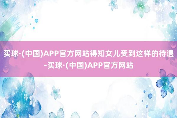 买球·(中国)APP官方网站得知女儿受到这样的待遇-买球·(中国)APP官方网站