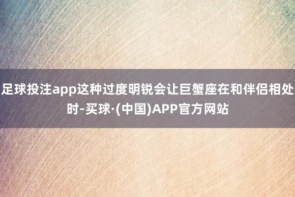 足球投注app这种过度明锐会让巨蟹座在和伴侣相处时-买球·(中国)APP官方网站