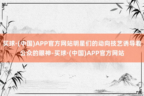 买球·(中国)APP官方网站明星们的动向技艺诱导着公众的眼神-买球·(中国)APP官方网站
