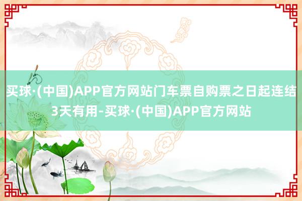 买球·(中国)APP官方网站门车票自购票之日起连结3天有用-买球·(中国)APP官方网站