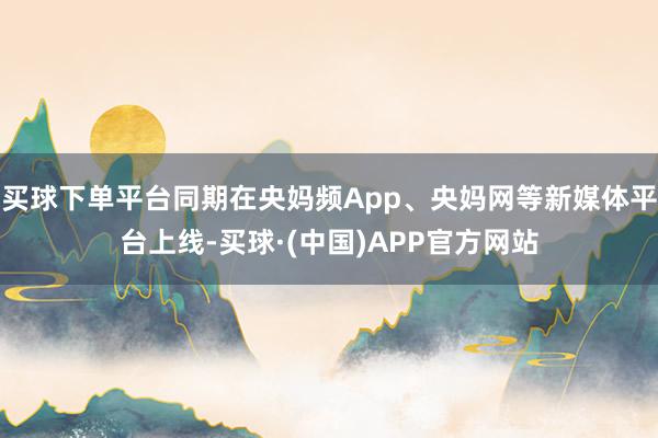 买球下单平台同期在央妈频App、央妈网等新媒体平台上线-买球·(中国)APP官方网站