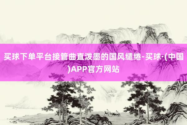 买球下单平台接管曲直泼墨的国风缱绻-买球·(中国)APP官方网站