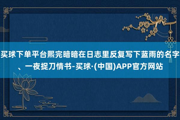 买球下单平台熙完暗暗在日志里反复写下蓝雨的名字、一夜捉刀情书-买球·(中国)APP官方网站