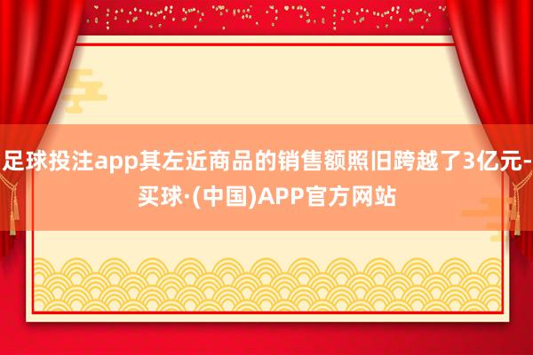 足球投注app其左近商品的销售额照旧跨越了3亿元-买球·(中国)APP官方网站