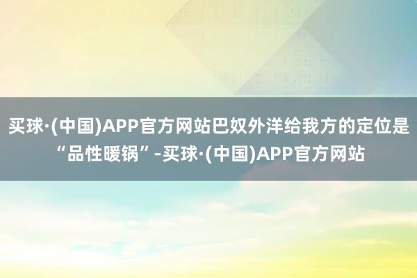 买球·(中国)APP官方网站巴奴外洋给我方的定位是“品性暖锅”-买球·(中国)APP官方网站