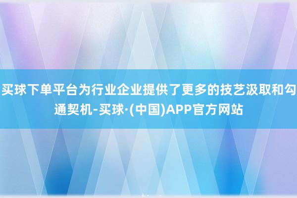 买球下单平台为行业企业提供了更多的技艺汲取和勾通契机-买球·(中国)APP官方网站