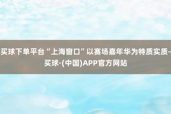 买球下单平台“上海窗口”以赛场嘉年华为特质实质-买球·(中国)APP官方网站
