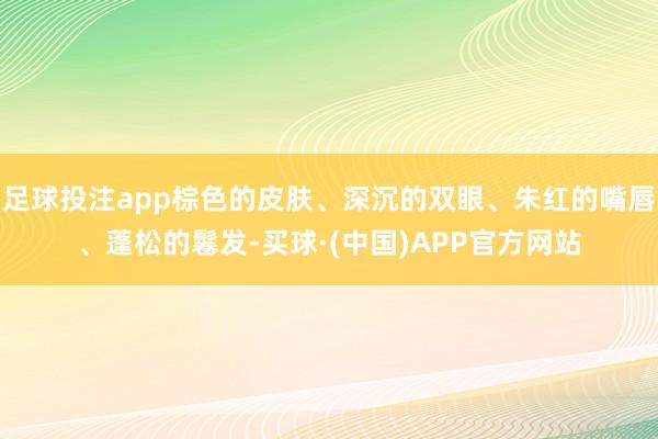 足球投注app棕色的皮肤、深沉的双眼、朱红的嘴唇、蓬松的鬈发-买球·(中国)APP官方网站