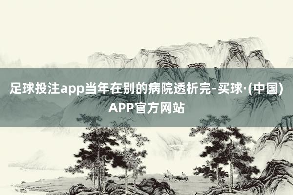 足球投注app当年在别的病院透析完-买球·(中国)APP官方网站