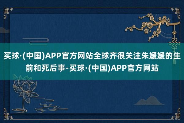 买球·(中国)APP官方网站全球齐很关注朱媛媛的生前和死后事-买球·(中国)APP官方网站