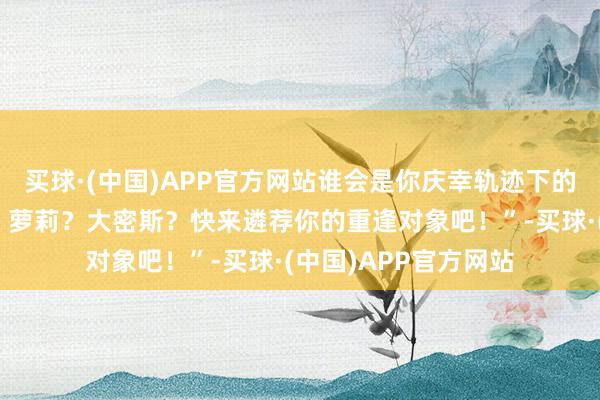 买球·(中国)APP官方网站谁会是你庆幸轨迹下的粉红色共识？病娇？萝莉？大密斯？快来遴荐你的重逢对象吧！”-买球·(中国)APP官方网站