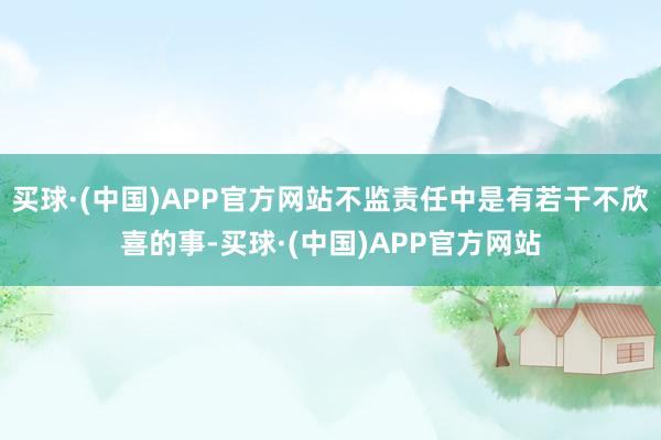 买球·(中国)APP官方网站不监责任中是有若干不欣喜的事-买球·(中国)APP官方网站