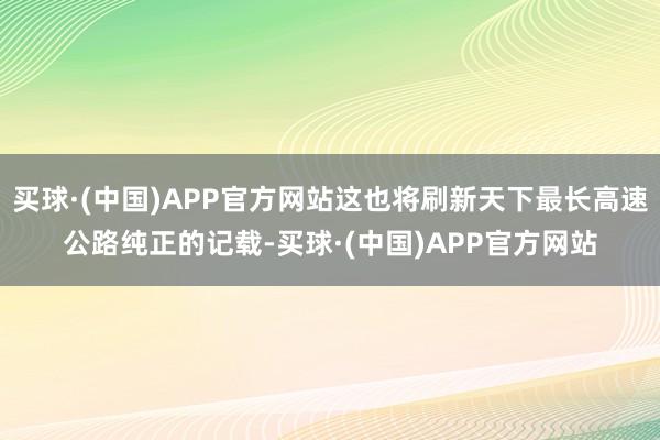 买球·(中国)APP官方网站这也将刷新天下最长高速公路纯正的记载-买球·(中国)APP官方网站