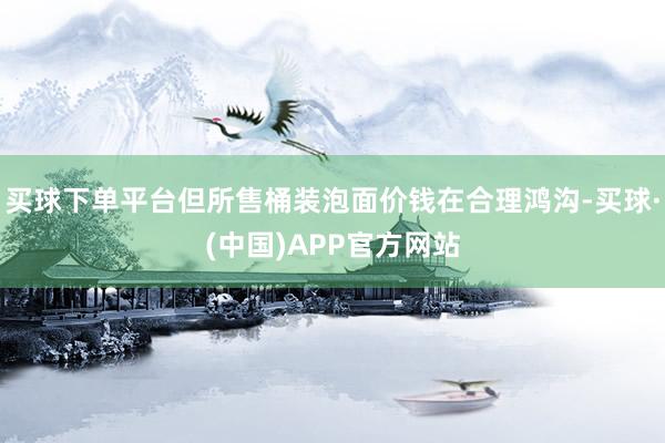 买球下单平台但所售桶装泡面价钱在合理鸿沟-买球·(中国)APP官方网站