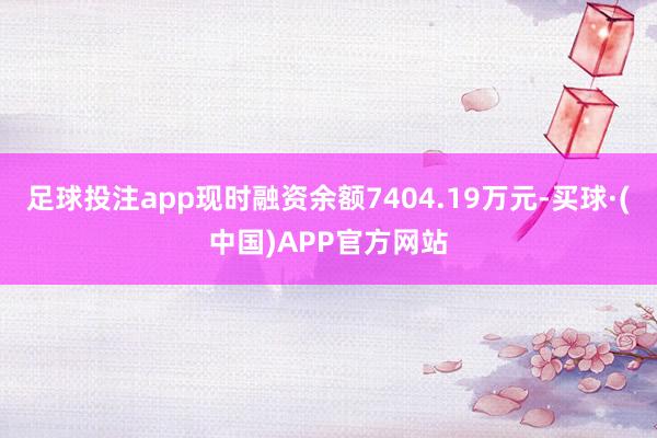 足球投注app现时融资余额7404.19万元-买球·(中国)APP官方网站