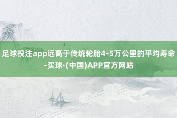 足球投注app远高于传统轮胎4-5万公里的平均寿命-买球·(中国)APP官方网站