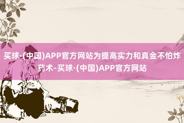买球·(中国)APP官方网站为提高实力和真金不怕炸药术-买球·(中国)APP官方网站