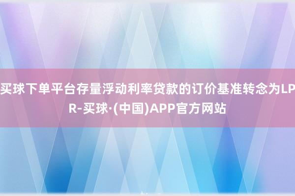 买球下单平台存量浮动利率贷款的订价基准转念为LPR-买球·(中国)APP官方网站