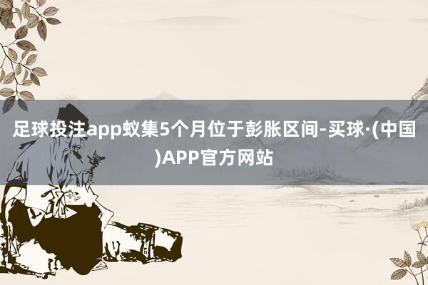 足球投注app蚁集5个月位于彭胀区间-买球·(中国)APP官方网站