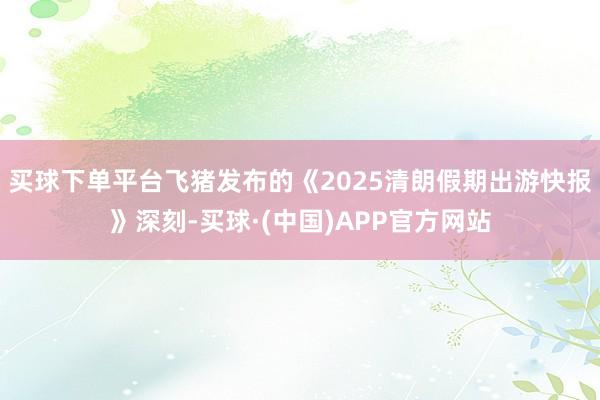 买球下单平台飞猪发布的《2025清朗假期出游快报》深刻-买球·(中国)APP官方网站