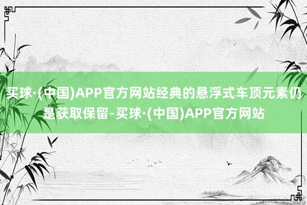 买球·(中国)APP官方网站经典的悬浮式车顶元素仍是获取保留-买球·(中国)APP官方网站