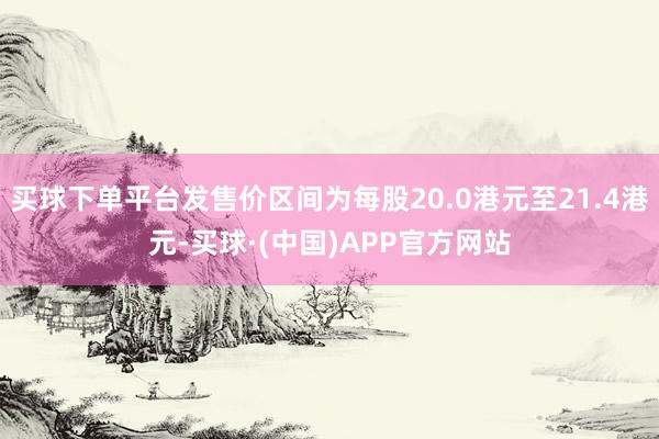 买球下单平台发售价区间为每股20.0港元至21.4港元-买球·(中国)APP官方网站
