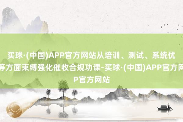 买球·(中国)APP官方网站从培训、测试、系统优化等方面束缚强化催收合规功课-买球·(中国)APP官方网站