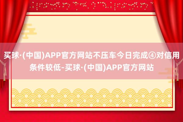 买球·(中国)APP官方网站不压车今日完成④对信用条件较低-买球·(中国)APP官方网站
