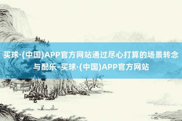 买球·(中国)APP官方网站通过尽心打算的场景转念与配乐-买球·(中国)APP官方网站