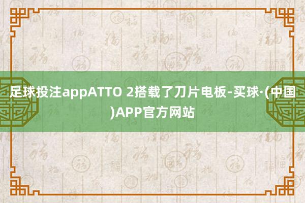 足球投注appATTO 2搭载了刀片电板-买球·(中国)APP官方网站