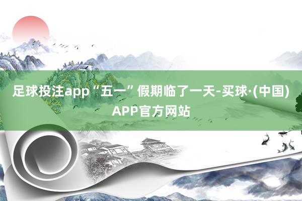 足球投注app“五一”假期临了一天-买球·(中国)APP官方网站
