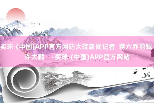 买球·(中国)APP官方网站大皖新闻记者  蒋六乔剪辑 许大鹏    -买球·(中国)APP官方网站