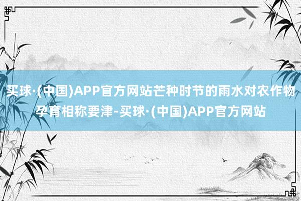 买球·(中国)APP官方网站芒种时节的雨水对农作物孕育相称要津-买球·(中国)APP官方网站