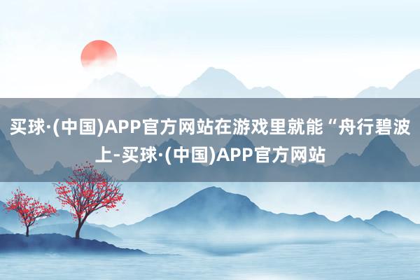 买球·(中国)APP官方网站在游戏里就能“舟行碧波上-买球·(中国)APP官方网站