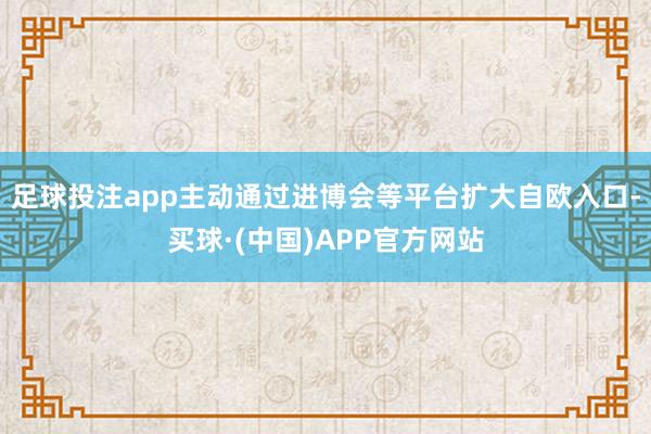 足球投注app主动通过进博会等平台扩大自欧入口-买球·(中国)APP官方网站